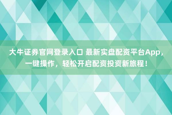 大牛证券官网登录入口 最新实盘配资平台App，一键操作，轻松开启配资投资新旅程！