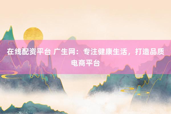 在线配资平台 广生网：专注健康生活，打造品质电商平台