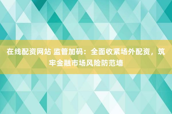 在线配资网站 监管加码：全面收紧场外配资，筑牢金融市场风险防范墙