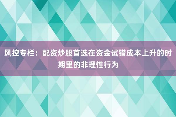 风控专栏:配资炒股首选在资金试错成本上升的时期里的非理性行为
