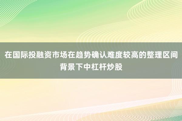 在国际投融资市场在趋势确认难度较高的整理区间背景下中杠杆炒股