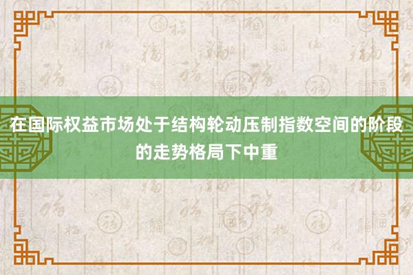 在国际权益市场处于结构轮动压制指数空间的阶段的走势格局下中重