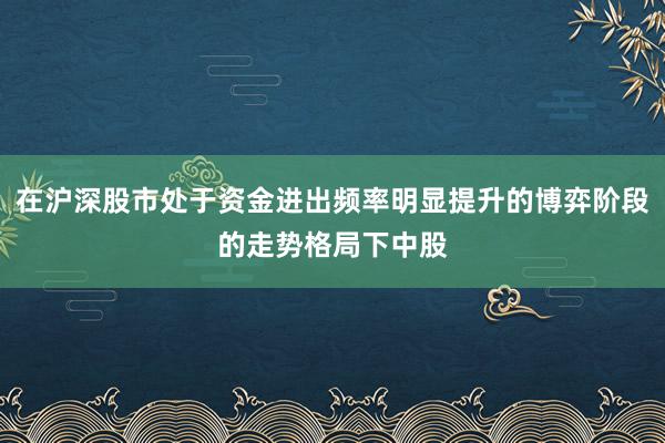 在沪深股市处于资金进出频率明显提升的博弈阶段的走势格局下中股