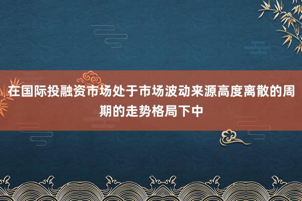 在国际投融资市场处于市场波动来源高度离散的周期的走势格局下中