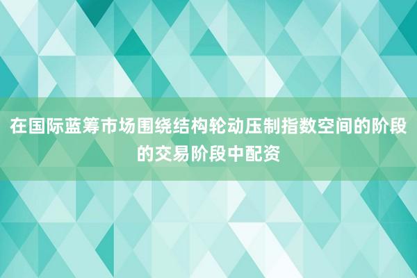 在国际蓝筹市场围绕结构轮动压制指数空间的阶段的交易阶段中配资
