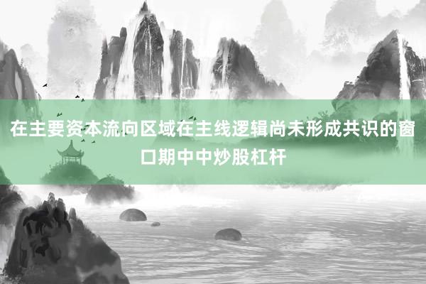 在主要资本流向区域在主线逻辑尚未形成共识的窗口期中中炒股杠杆