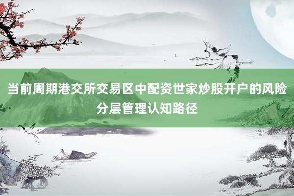 当前周期港交所交易区中配资世家炒股开户的风险分层管理认知路径