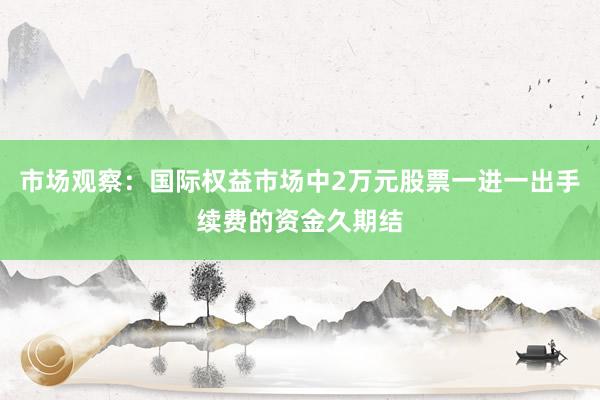 市场观察：国际权益市场中2万元股票一进一出手续费的资金久期结