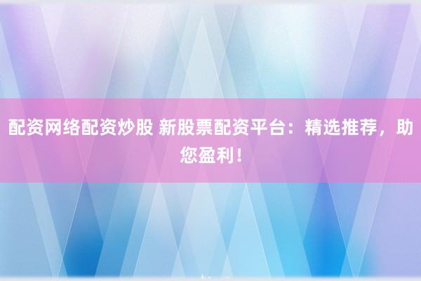 配资网络配资炒股 新股票配资平台：精选推荐，助您盈利！