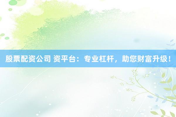 股票配资公司 资平台：专业杠杆，助您财富升级！