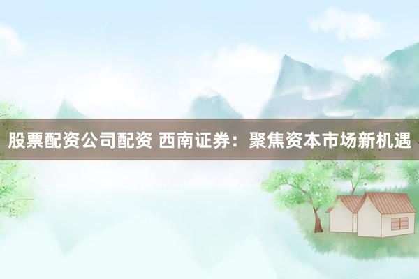 股票配资公司配资 西南证券：聚焦资本市场新机遇