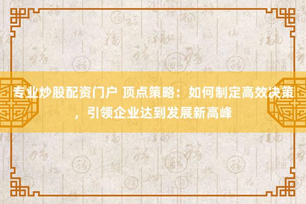 专业炒股配资门户 顶点策略:如何制定高效决策,引领企业达到发展新高峰