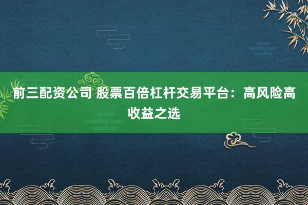 前三配资公司 股票百倍杠杆交易平台：高风险高收益之选