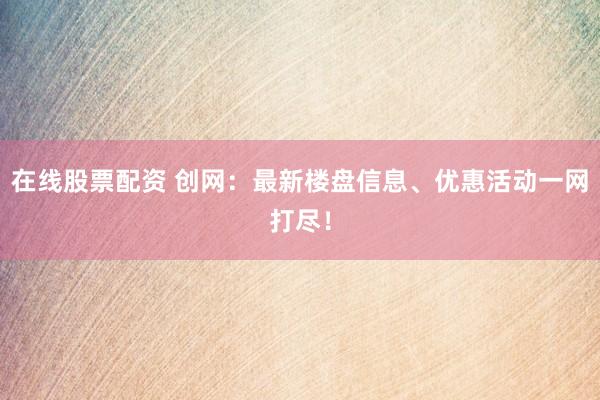 在线股票配资 创网：最新楼盘信息、优惠活动一网打尽！