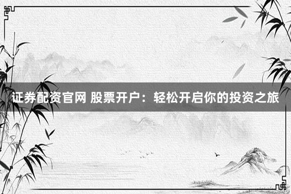 证券配资官网 股票开户：轻松开启你的投资之旅
