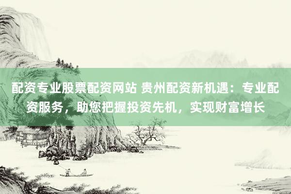 配资专业股票配资网站 贵州配资新机遇：专业配资服务，助您把握投资先机，实现财富增长