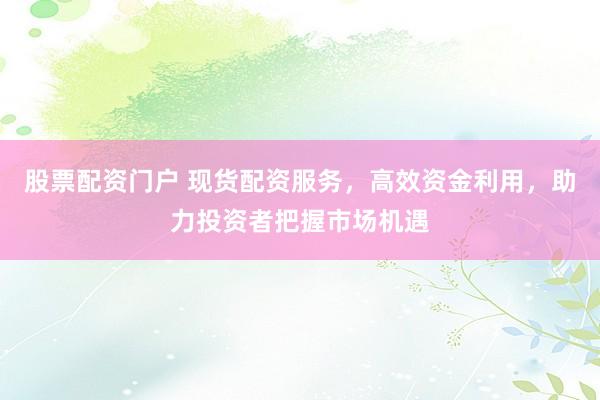 股票配资门户 现货配资服务，高效资金利用，助力投资者把握市场机遇