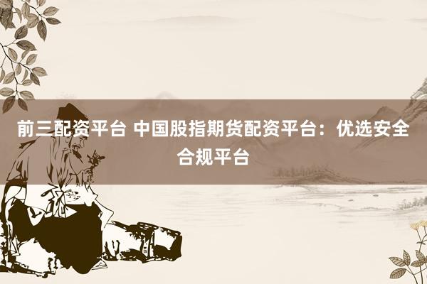 前三配资平台 中国股指期货配资平台：优选安全合规平台