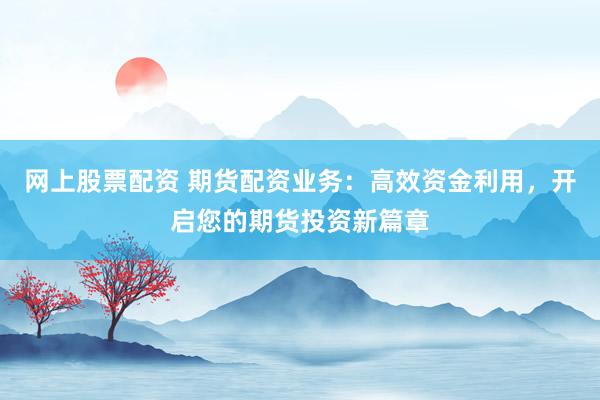 网上股票配资 期货配资业务：高效资金利用，开启您的期货投资新篇章