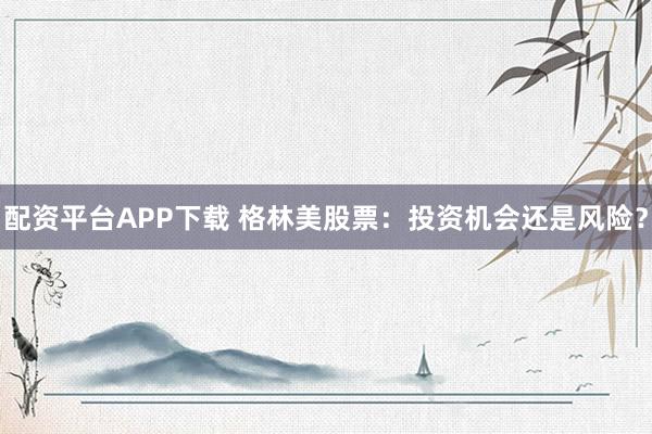 配资平台APP下载 格林美股票：投资机会还是风险？