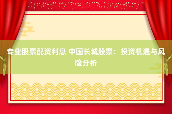 专业股票配资利息 中国长城股票：投资机遇与风险分析