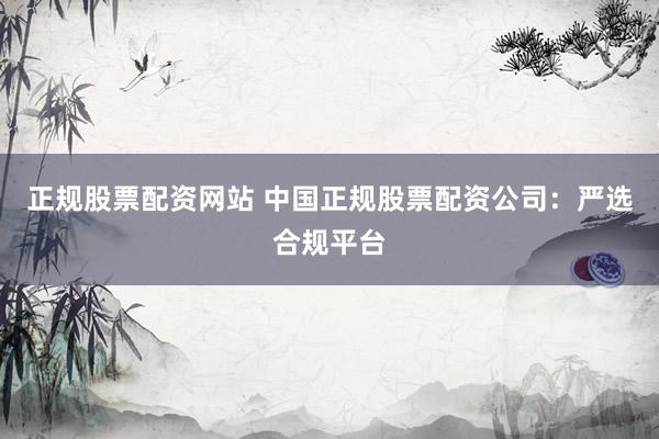 正规股票配资网站 中国正规股票配资公司：严选合规平台