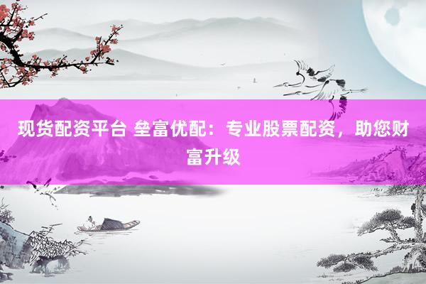 现货配资平台 垒富优配:专业股票配资,助您财富升级