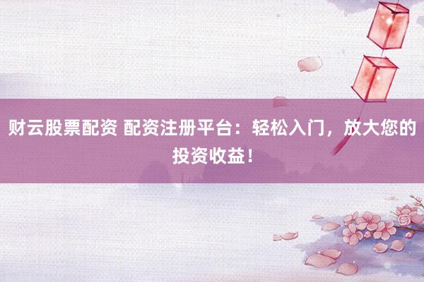 财云股票配资 配资注册平台：轻松入门，放大您的投资收益！
