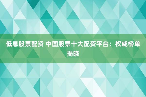 低息股票配资 中国股票十大配资平台：权威榜单揭晓