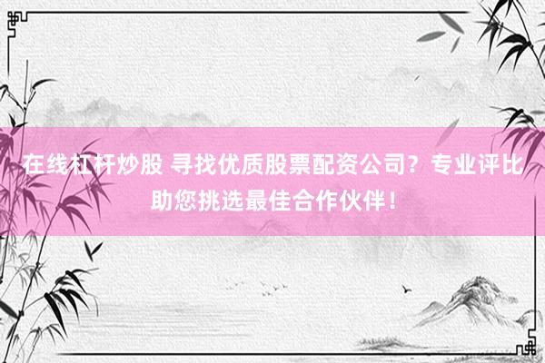 在线杠杆炒股 寻找优质股票配资公司?专业评比助您挑选最佳合作伙伴!