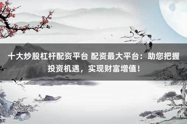 十大炒股杠杆配资平台 配资最大平台：助您把握投资机遇，实现财富增值！