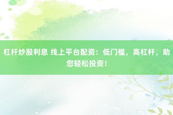 杠杆炒股利息 线上平台配资：低门槛，高杠杆，助您轻松投资！