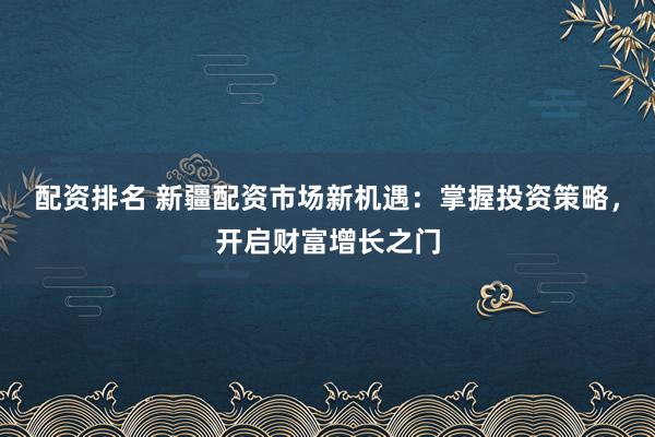 配资排名 新疆配资市场新机遇：掌握投资策略，开启财富增长之门