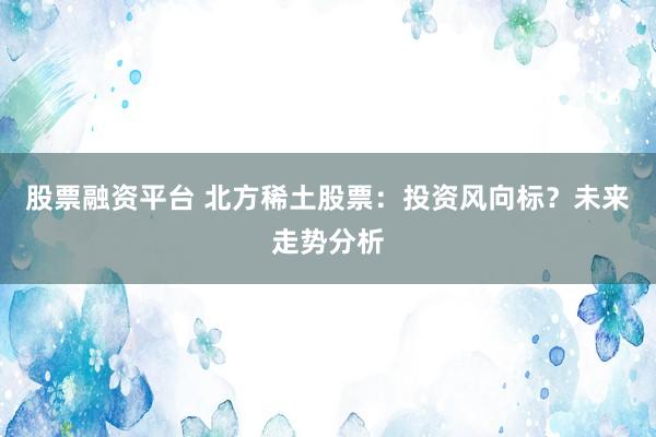 股票融资平台 北方稀土股票：投资风向标？未来走势分析