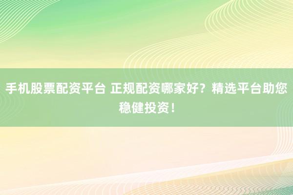 手机股票配资平台 正规配资哪家好？精选平台助您稳健投资！
