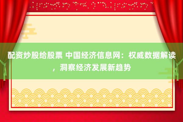 配资炒股给股票 中国经济信息网：权威数据解读，洞察经济发展新趋势