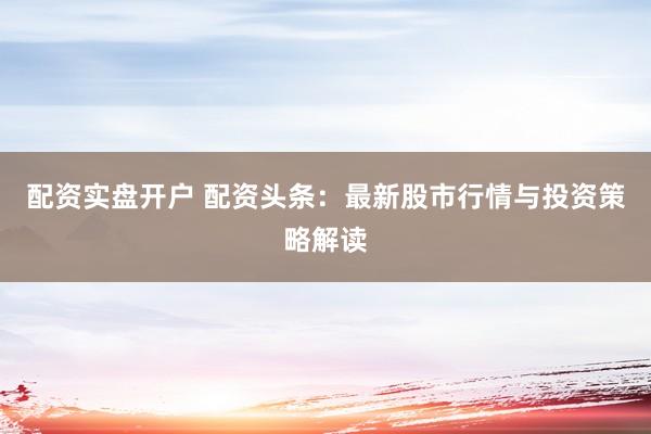 配资实盘开户 配资头条：最新股市行情与投资策略解读