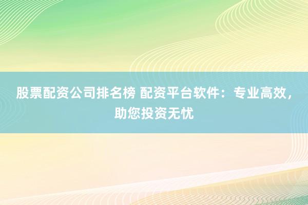 股票配资公司排名榜 配资平台软件：专业高效，助您投资无忧