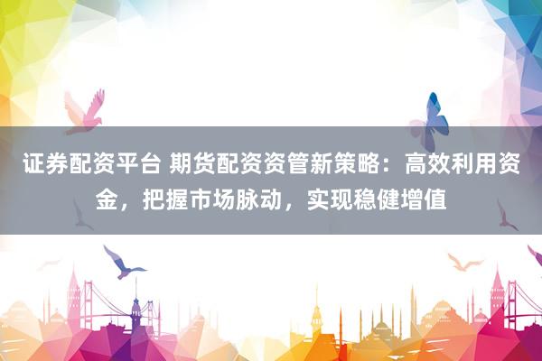 证券配资平台 期货配资资管新策略：高效利用资金，把握市场脉动，实现稳健增值