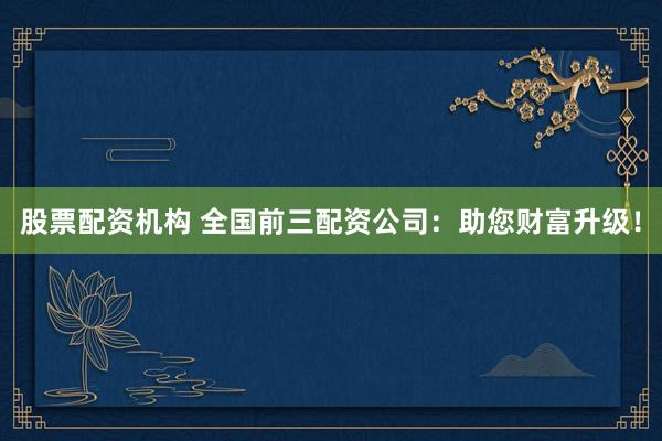 股票配资机构 全国前三配资公司：助您财富升级！