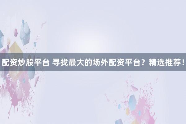 配资炒股平台 寻找最大的场外配资平台？精选推荐！