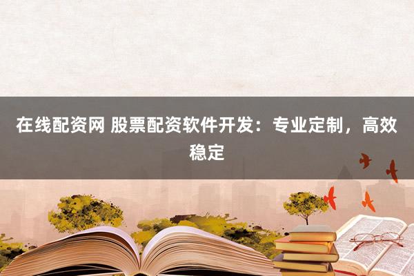 在线配资网 股票配资软件开发：专业定制，高效稳定