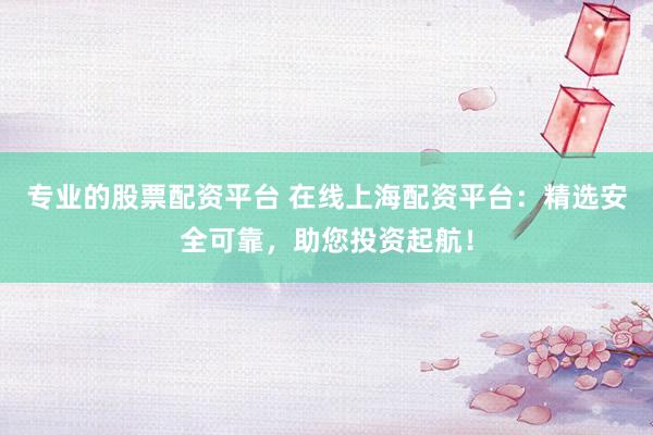 专业的股票配资平台 在线上海配资平台：精选安全可靠，助您投资起航！