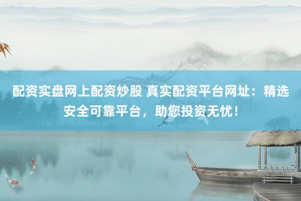 配资实盘网上配资炒股 真实配资平台网址：精选安全可靠平台，助您投资无忧！