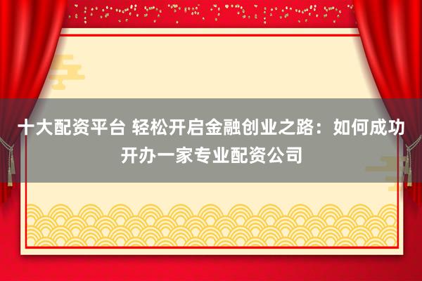 十大配资平台 轻松开启金融创业之路：如何成功开办一家专业配资公司