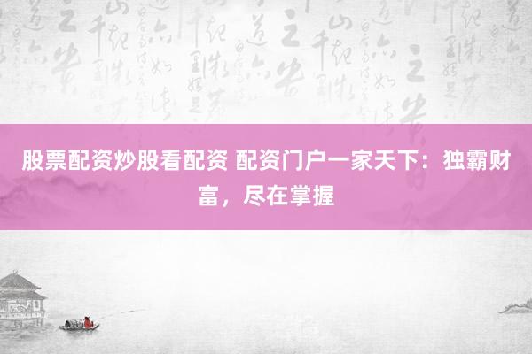 股票配资炒股看配资 配资门户一家天下：独霸财富，尽在掌握
