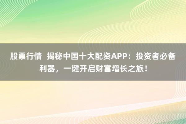 股票行情  揭秘中国十大配资APP：投资者必备利器，一键开启财富增长之旅！