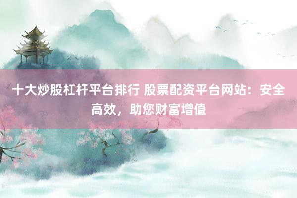 十大炒股杠杆平台排行 股票配资平台网站：安全高效，助您财富增值
