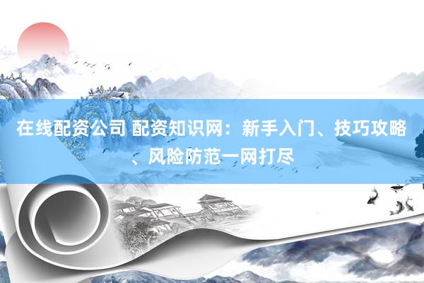 在线配资公司 配资知识网：新手入门、技巧攻略、风险防范一网打尽