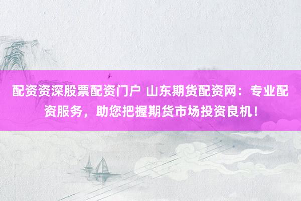 配资资深股票配资门户 山东期货配资网：专业配资服务，助您把握期货市场投资良机！